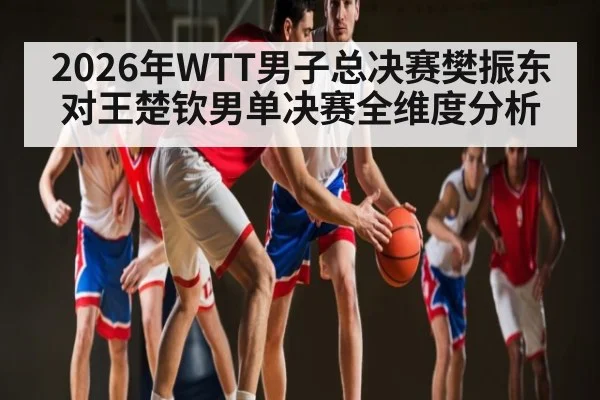 2026年WTT男子总决赛樊振东对王楚钦男单决赛全维度分析