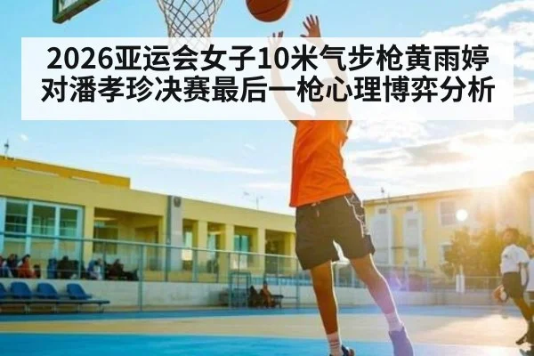 2026亚运会女子10米气步枪黄雨婷对潘孝珍决赛最后一枪心理博弈分析